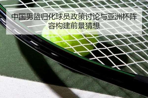 中国男篮归化球员政策讨论与亚洲杯阵容构建前景猜想