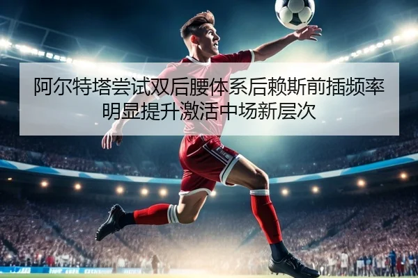 阿尔特塔尝试双后腰体系后赖斯前插频率明显提升激活中场新层次